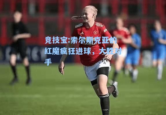 竞技宝:索尔斯克亚的红魔疯狂进球，大胜对手