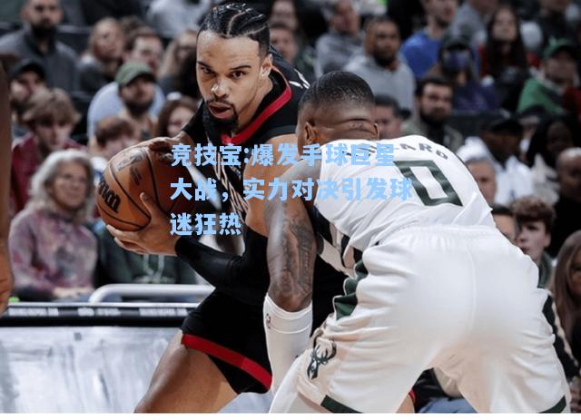竞技宝:爆发手球巨星大战，实力对决引发球迷狂热